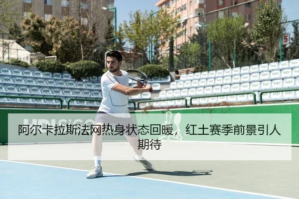 阿尔卡拉斯法网热身状态回暖，红土赛季前景引人期待