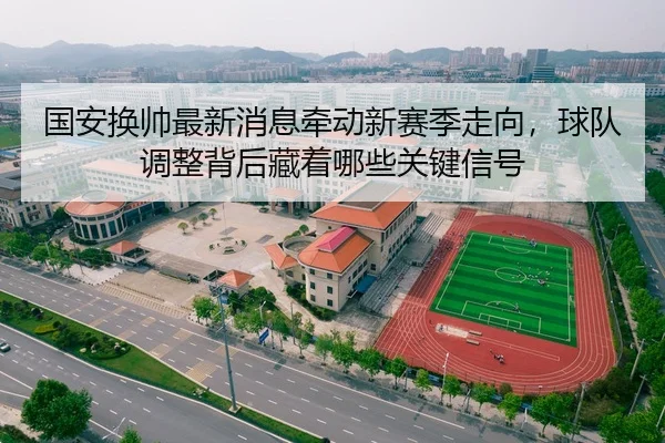 国安换帅最新消息牵动新赛季走向，球队调整背后藏着哪些关键信号